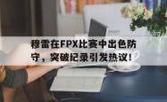 穆雷在FPX比赛中出色防守，突破纪录引发热议！的简单介绍